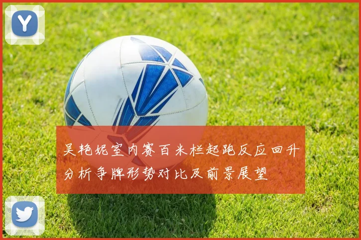 吴艳妮室内赛百米栏起跑反应回升分析争牌形势对比及前景展望