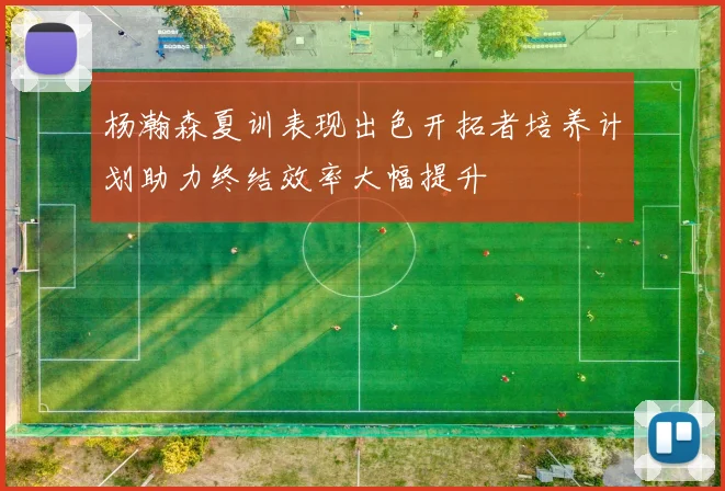 杨瀚森夏训表现出色开拓者培养计划助力终结效率大幅提升