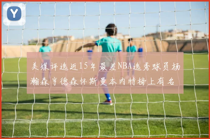 美媒评选近15年最差NBA选秀球员杨瀚森亨德森怀斯曼本内特榜上有名