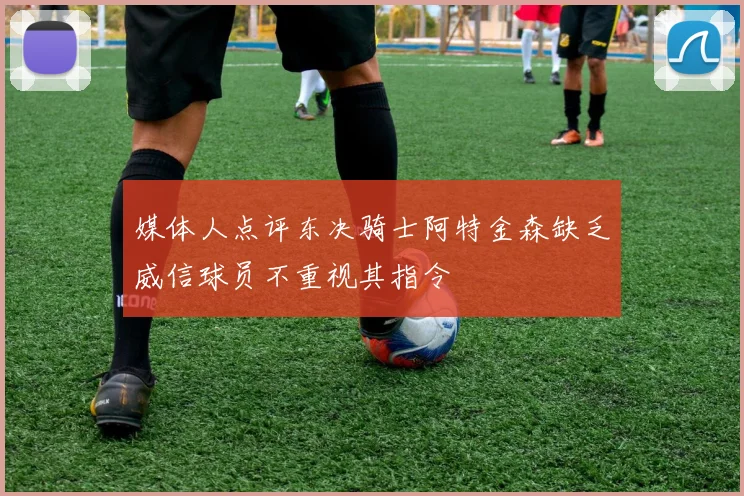 媒体人点评东决骑士阿特金森缺乏威信球员不重视其指令
