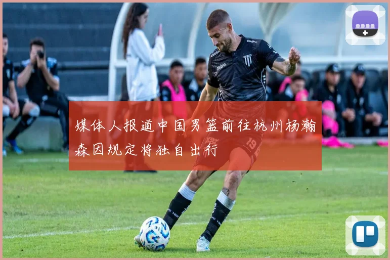 媒体人报道中国男篮前往杭州杨瀚森因规定将独自出行